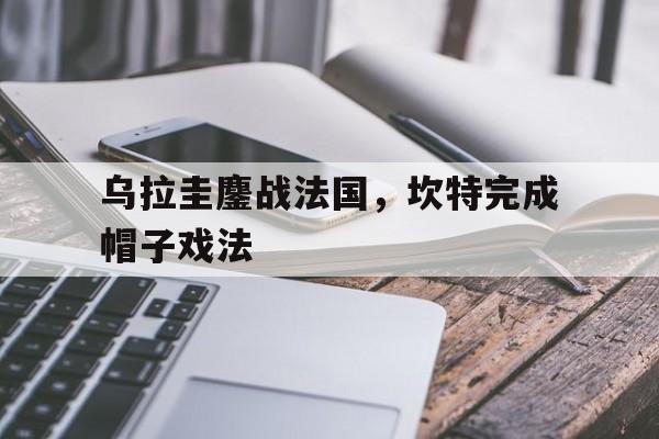 乌拉圭鏖战法国，坎特完成帽子戏法